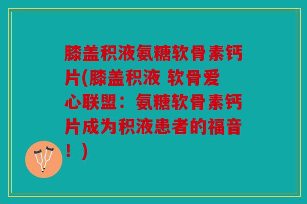 膝盖积液氨糖软骨素钙片(膝盖积液 软骨爱心联盟：氨糖软骨素钙片成为积液患者的福音！)