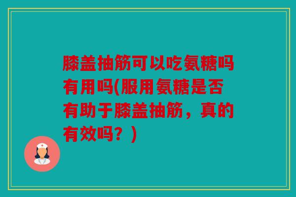 膝盖抽筋可以吃氨糖吗有用吗(服用氨糖是否有助于膝盖抽筋，真的有效吗？)