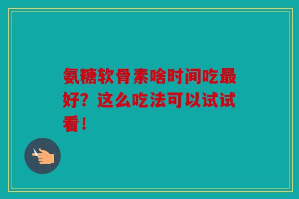 氨糖软骨素啥时间吃最好?这么吃法可以试试看!