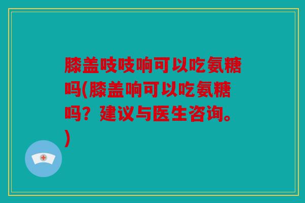膝盖吱吱响可以吃氨糖吗(膝盖响可以吃氨糖吗？建议与医生咨询。)