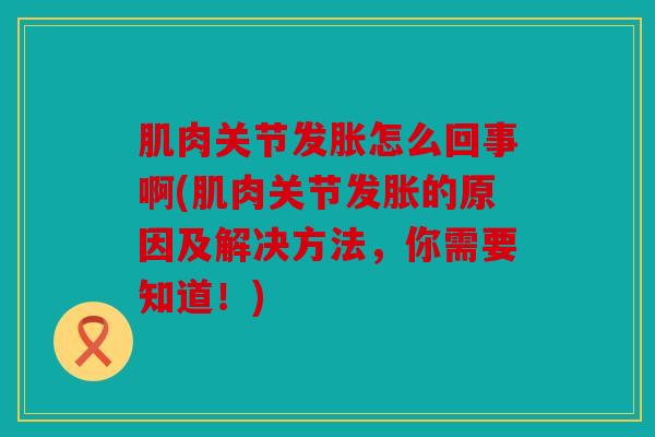 肌肉关节发胀怎么回事啊(肌肉关节发胀的原因及解决方法，你需要知道！)