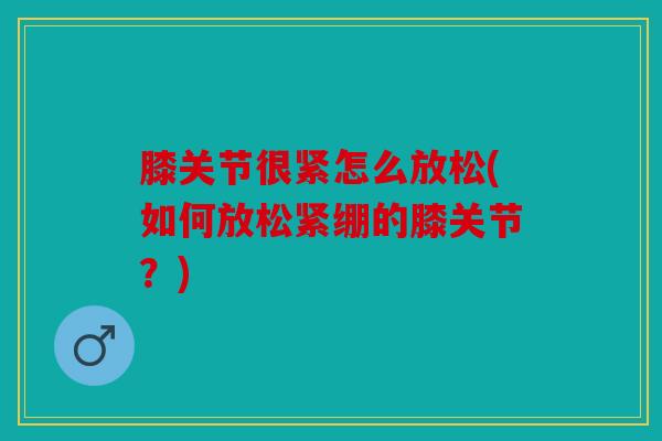 膝关节很紧怎么放松(如何放松紧绷的膝关节？)
