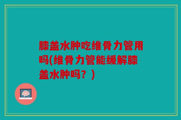 膝盖水肿吃维骨力管用吗(维骨力管能缓解膝盖水肿吗？)
