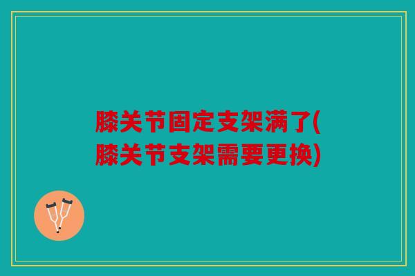 膝关节固定支架满了(膝关节支架需要更换)