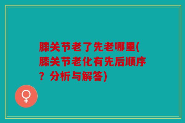膝关节老了先老哪里(膝关节老化有先后顺序？分析与解答)