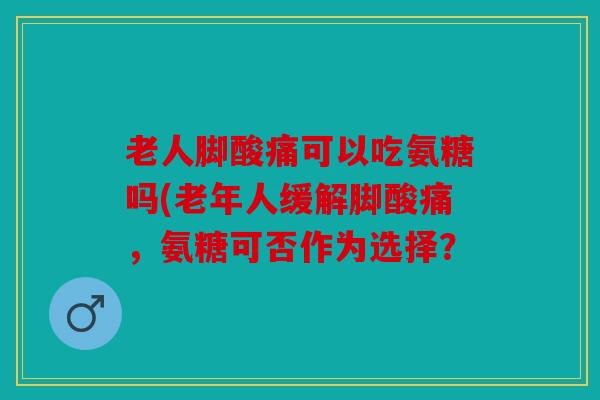 老人脚酸痛可以吃氨糖吗(老年人缓解脚酸痛，氨糖可否作为选择？