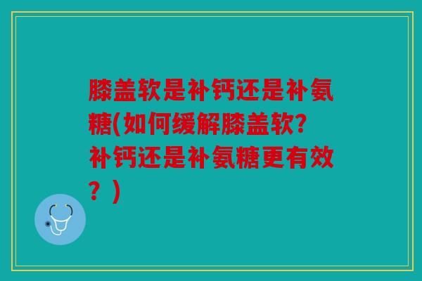 膝盖软是补钙还是补氨糖(如何缓解膝盖软？补钙还是补氨糖更有效？)