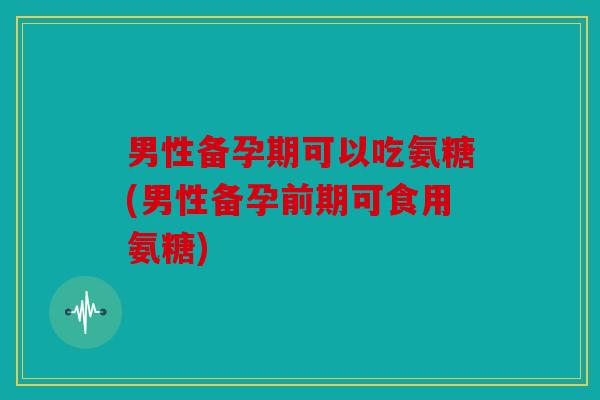 男性备孕期可以吃氨糖(男性备孕前期可食用氨糖)