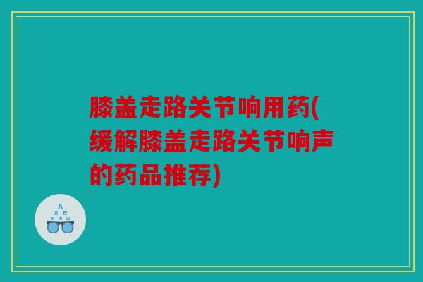 膝盖走路关节响用药(缓解膝盖走路关节响声的药品推荐)