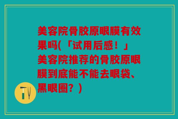 美容院骨胶原眼膜有效果吗(「试用后感！」美容院推荐的骨胶原眼膜到底能不能去眼袋、黑眼圈？)