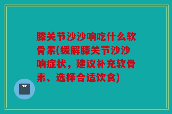 膝关节沙沙响吃什么软骨素(缓解膝关节沙沙响症状，建议补充软骨素、选择合适饮食)