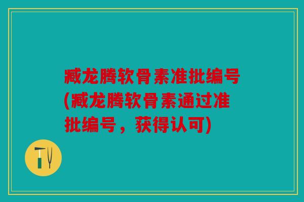 臧龙腾软骨素准批编号(臧龙腾软骨素通过准批编号，获得认可)
