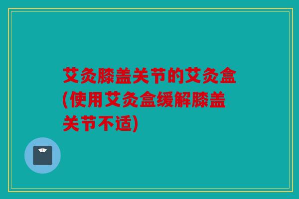 艾灸膝盖关节的艾灸盒(使用艾灸盒缓解膝盖关节不适)
