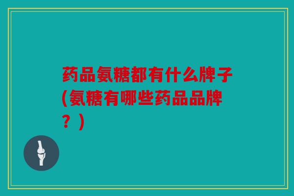 药品氨糖都有什么牌子(氨糖有哪些药品品牌？)