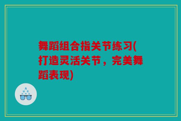舞蹈组合指关节练习(打造灵活关节，完美舞蹈表现)