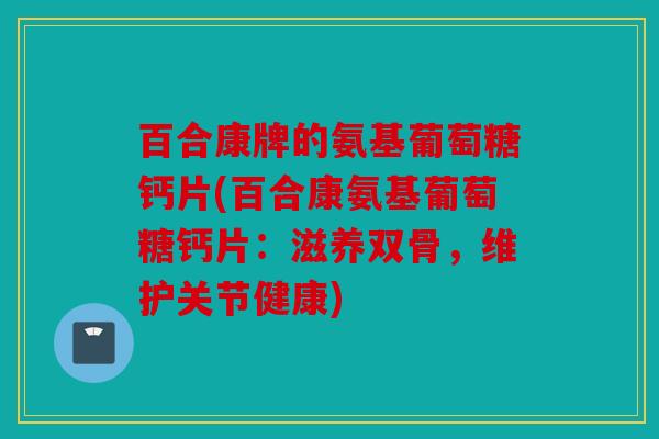 百合康牌的氨基葡萄糖钙片(百合康氨基葡萄糖钙片：滋养双骨，维护关节健康)