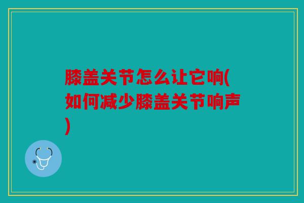膝盖关节怎么让它响(如何减少膝盖关节响声)