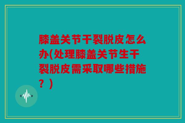 膝盖关节干裂脱皮怎么办(处理膝盖关节生干裂脱皮需采取哪些措施？)