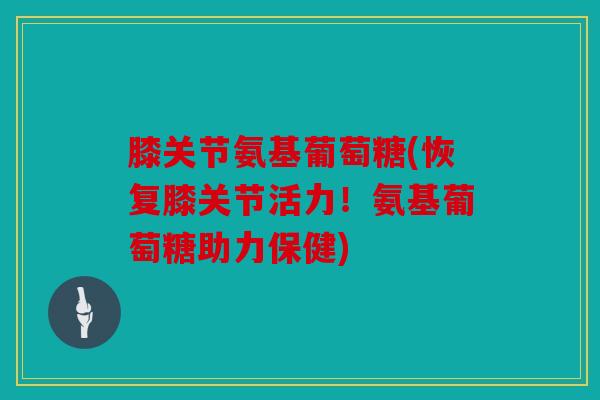 膝关节氨基葡萄糖(恢复膝关节活力！氨基葡萄糖助力保健)