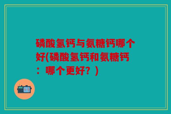 磷酸氢钙与氨糖钙哪个好(磷酸氢钙和氨糖钙：哪个更好？)