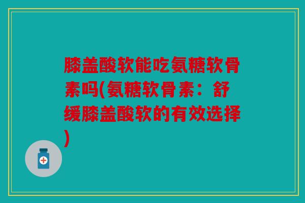 膝盖酸软能吃氨糖软骨素吗(氨糖软骨素：舒缓膝盖酸软的有效选择)
