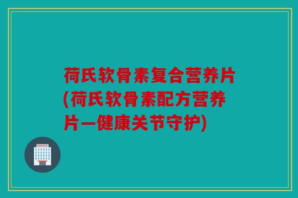 荷氏软骨素复合营养片(荷氏软骨素配方营养片—健康关节守护)