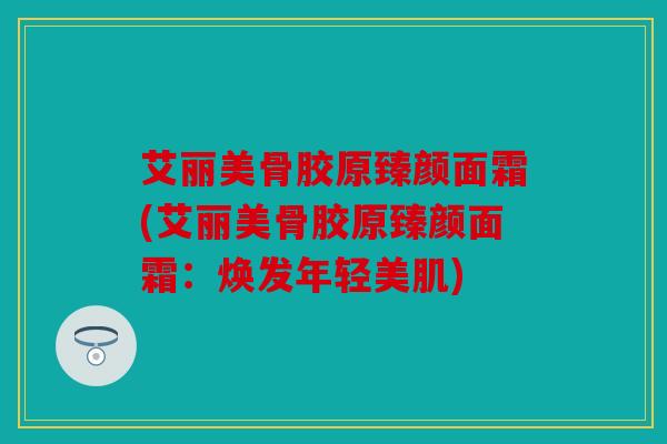 艾丽美骨胶原臻颜面霜(艾丽美骨胶原臻颜面霜：焕发年轻美肌)