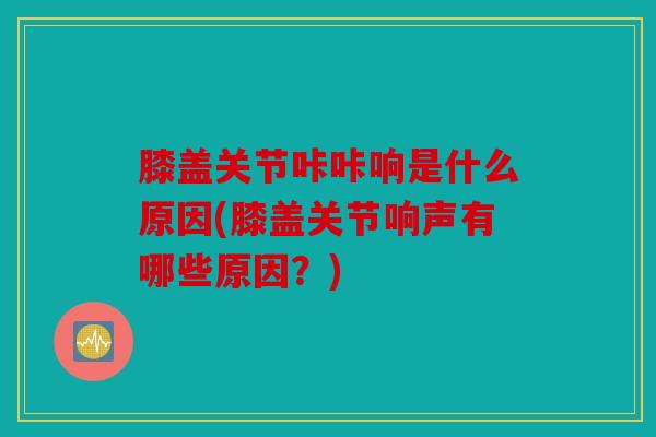膝盖关节咔咔响是什么原因(膝盖关节响声有哪些原因？)