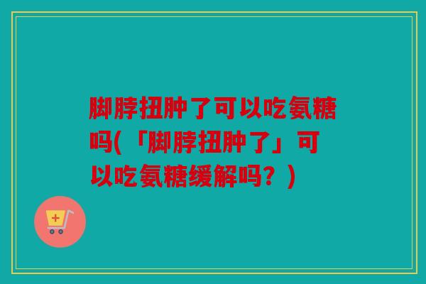脚脖扭肿了可以吃氨糖吗(「脚脖扭肿了」可以吃氨糖缓解吗？)