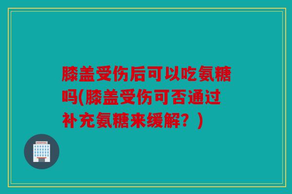 膝盖受伤后可以吃氨糖吗(膝盖受伤可否通过补充氨糖来缓解？)