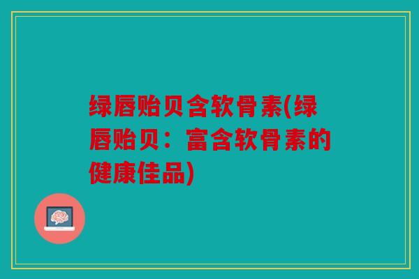 绿唇贻贝含软骨素(绿唇贻贝：富含软骨素的健康佳品)