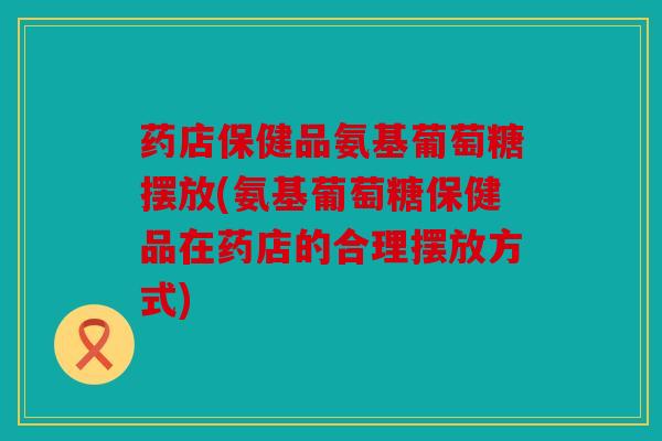 药店保健品氨基葡萄糖摆放(氨基葡萄糖保健品在药店的合理摆放方式)