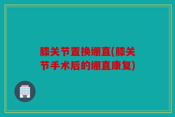 膝关节置换绷直(膝关节手术后的绷直康复)