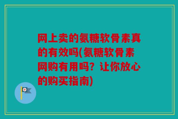网上卖的氨糖软骨素真的有效吗(氨糖软骨素网购有用吗？让你放心的购买指南)