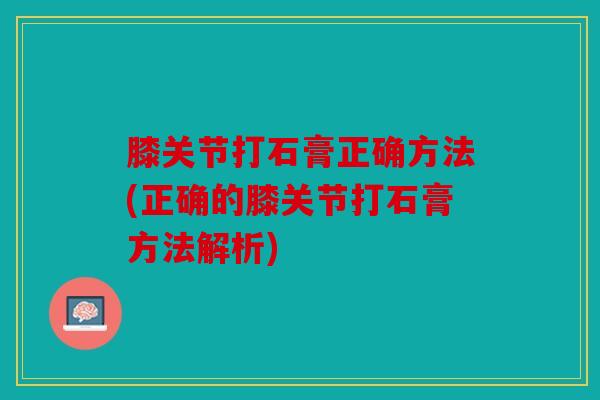 膝关节打石膏正确方法(正确的膝关节打石膏方法解析)