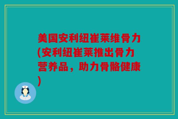 美国安利纽崔莱维骨力(安利纽崔莱推出骨力营养品，助力骨骼健康)