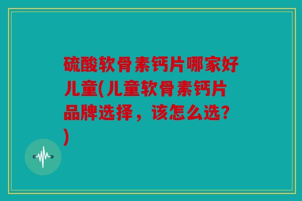硫酸软骨素钙片哪家好儿童(儿童软骨素钙片品牌选择，该怎么选？)