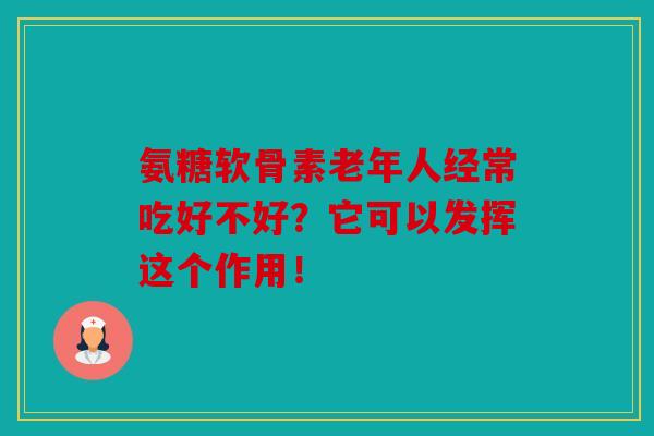氨糖软骨素老年人经常吃好不好？它可以发挥这个作用！