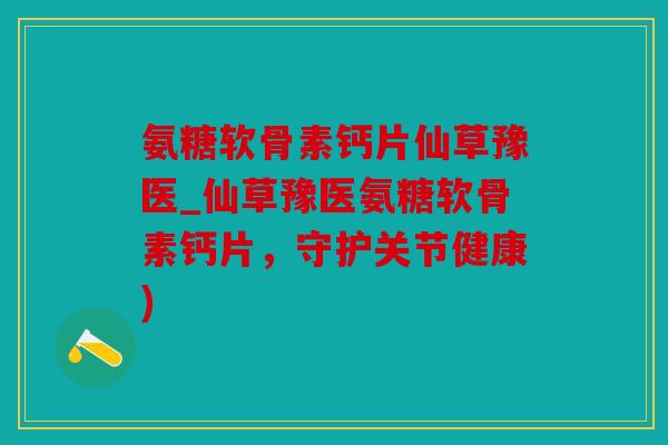 氨糖软骨素钙片仙草豫医_仙草豫医氨糖软骨素钙片，守护关节健康)