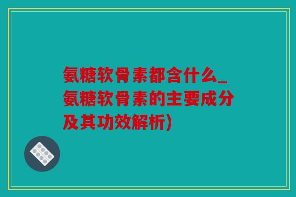 氨糖软骨素都含什么_氨糖软骨素的主要成分及其功效解析)
