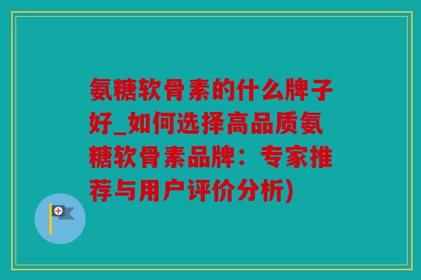 氨糖软骨素的什么牌子好_如何选择高品质氨糖软骨素品牌：专家推荐与用户评价分析)