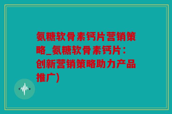 氨糖软骨素钙片营销策略_氨糖软骨素钙片：创新营销策略助力产品推广)