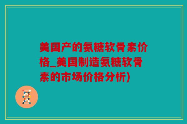 美国产的氨糖软骨素价格_美国制造氨糖软骨素的市场价格分析)