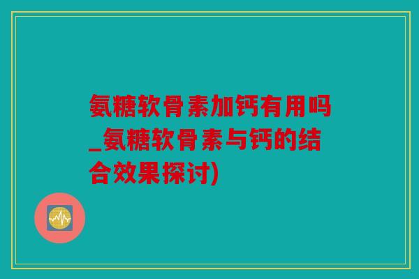 氨糖软骨素加钙有用吗_氨糖软骨素与钙的结合效果探讨)