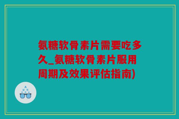 氨糖软骨素片需要吃多久_氨糖软骨素片服用周期及效果评估指南)
