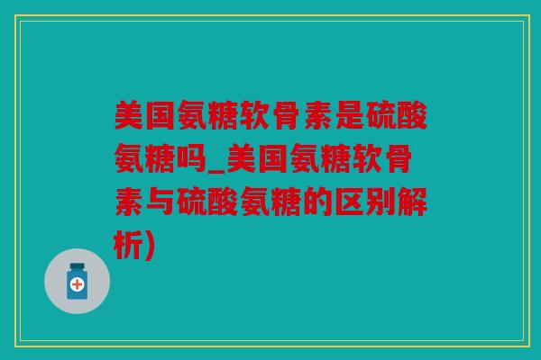 美国氨糖软骨素是硫酸氨糖吗_美国氨糖软骨素与硫酸氨糖的区别解析)