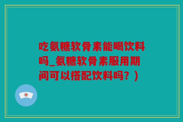 吃氨糖软骨素能喝饮料吗_氨糖软骨素服用期间可以搭配饮料吗？)