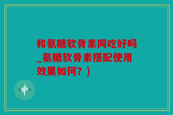 和氨糖软骨素同吃好吗_氨糖软骨素搭配使用效果如何？)