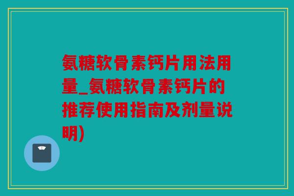 氨糖软骨素钙片用法用量_氨糖软骨素钙片的推荐使用指南及剂量说明)