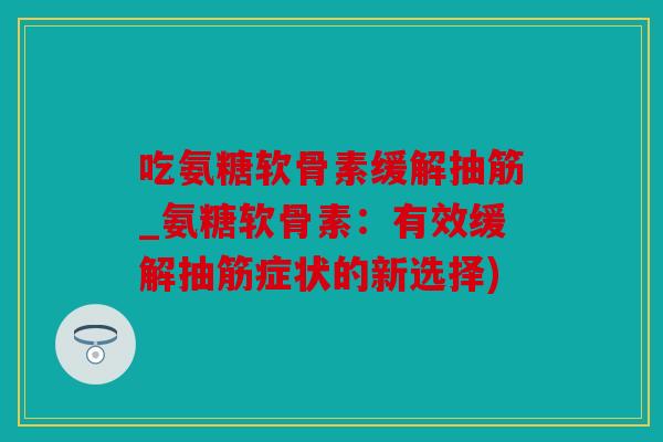 吃氨糖软骨素缓解抽筋_氨糖软骨素：有效缓解抽筋症状的新选择)